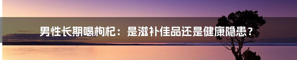 男性长期喝枸杞:是滋补佳品还是健康隐患?