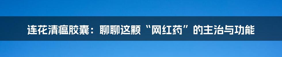 连花清瘟胶囊:聊聊这颗“网红药”的主治与功能