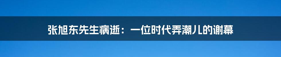 张旭东先生病逝:一位时代弄潮儿的谢幕