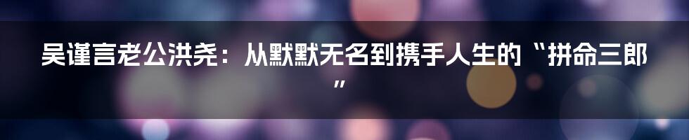 吴谨言老公洪尧:从默默无名到携手人生的“拼命三郎”