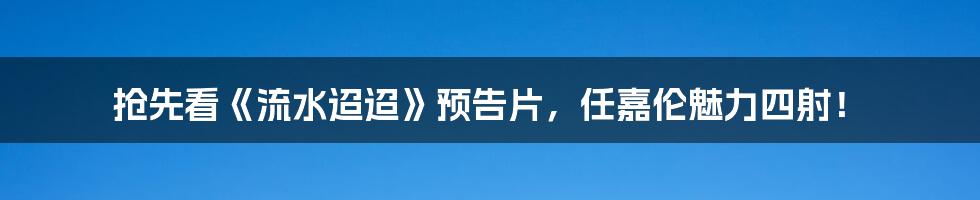 抢先看《流水迢迢》预告片,任嘉伦魅力四射!