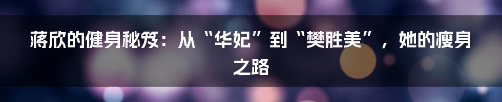 蒋欣的健身秘笈:从“华妃”到“樊胜美”,她的瘦身之路