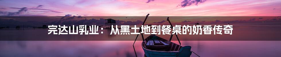 完达山乳业：从黑土地到餐桌的奶香传奇