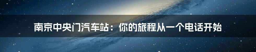 南京中央门汽车站:你的旅程从一个电话开始
