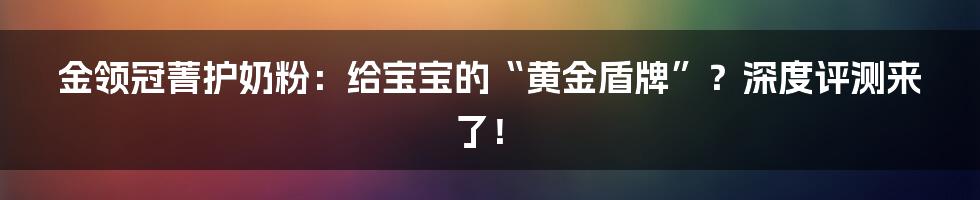 金领冠菁护奶粉:给宝宝的“黄金盾牌”?深度评测来了!