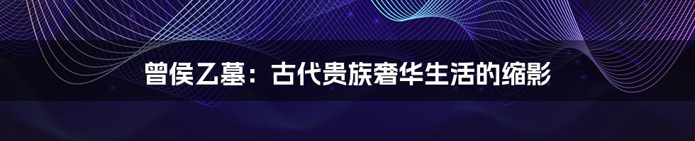曾侯乙墓:古代贵族奢华生活的缩影