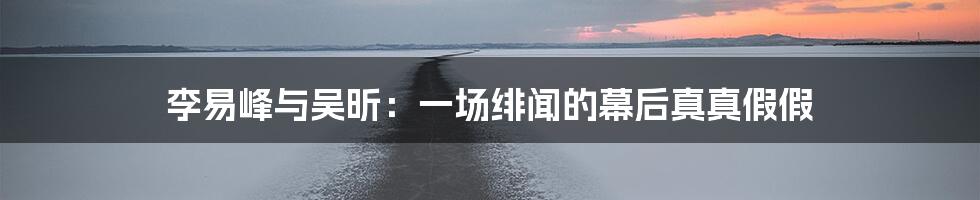 李易峰与吴昕:一场绯闻的幕后真真假假