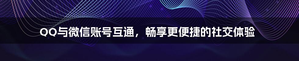 QQ与微信账号互通,畅享更便捷的社交体验