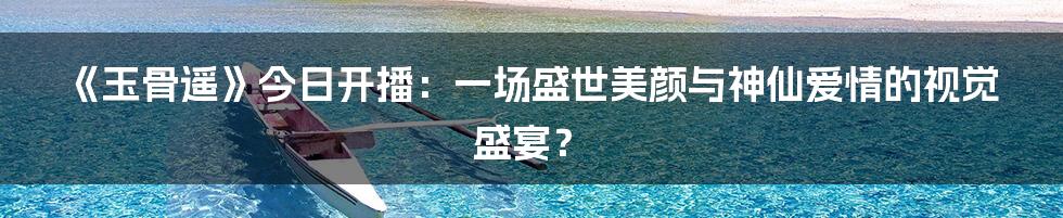 《玉骨遥》今日开播:一场盛世美颜与神仙爱情的视觉盛宴?
