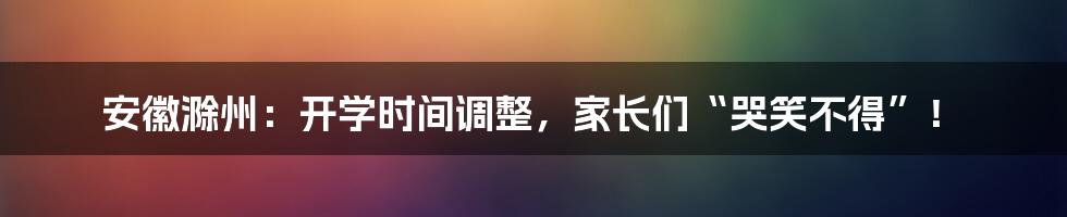安徽滁州:开学时间调整,家长们“哭笑不得”!