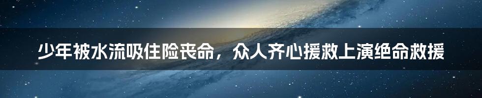 少年被水流吸住险丧命,众人齐心援救上演绝命救援