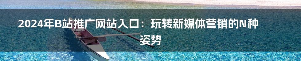 2024年B站推广网站入口:玩转新媒体营销的N种姿势