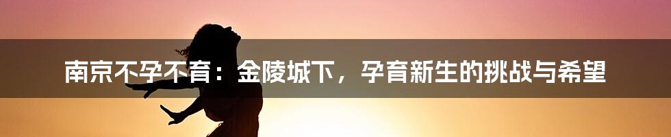 南京不孕不育：金陵城下，孕育新生的挑战与希望