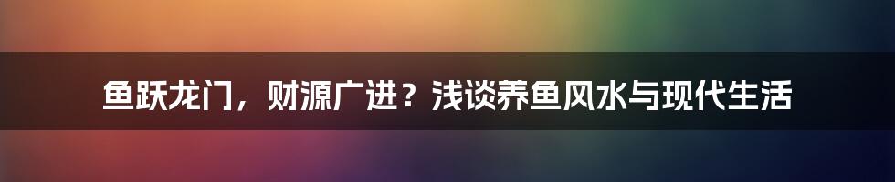 鱼跃龙门,财源广进?浅谈养鱼风水与现代生活