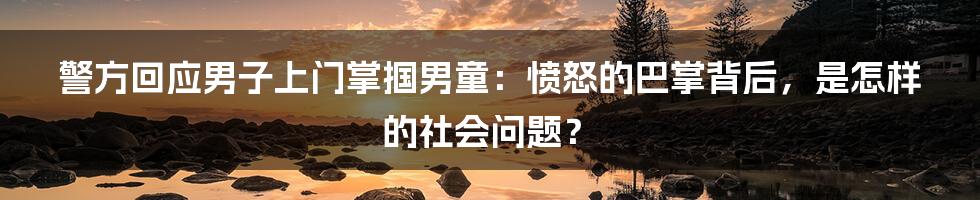 警方回应男子上门掌掴男童:愤怒的巴掌背后,是怎样的社会问题?