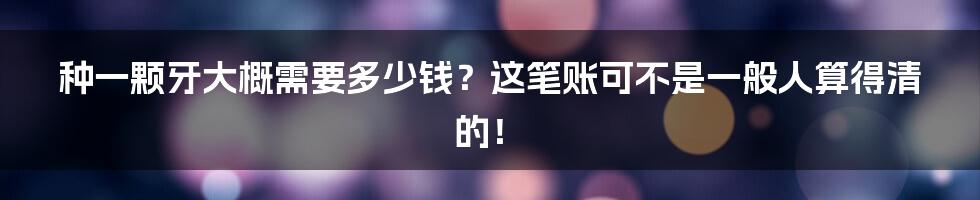 种一颗牙大概需要多少钱?这笔账可不是一般人算得清的!