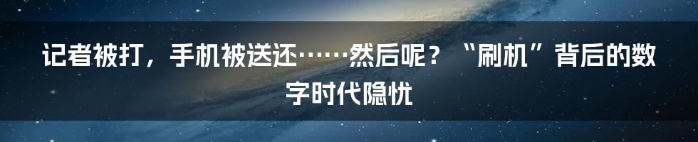 记者被打,手机被送还……然后呢?“刷机”背后的数字时代隐忧