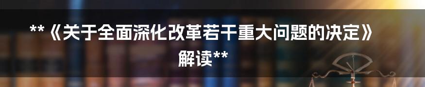 **《关于全面深化改革若干重大问题的决定》解读**