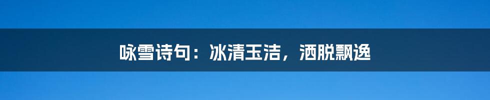 咏雪诗句：冰清玉洁，洒脱飘逸