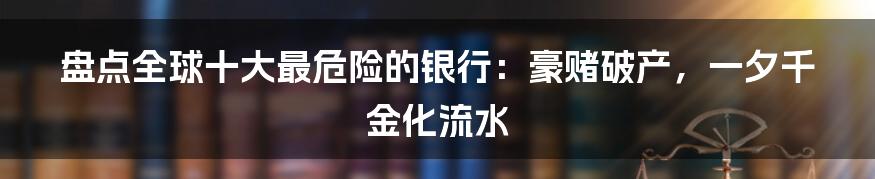 盘点全球十大最危险的银行:豪赌破产,一夕千金化流水