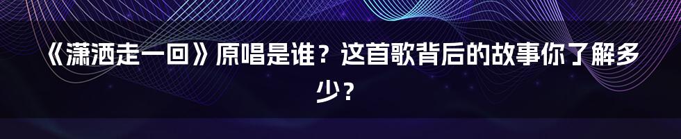 《潇洒走一回》原唱是谁?这首歌背后的故事你了解多少?