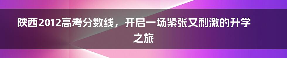 陕西2012高考分数线,开启一场紧张又刺激的升学之旅