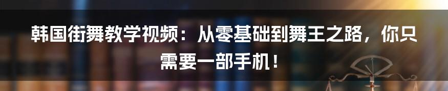 韩国街舞教学视频:从零基础到舞王之路,你只需要一部手机!