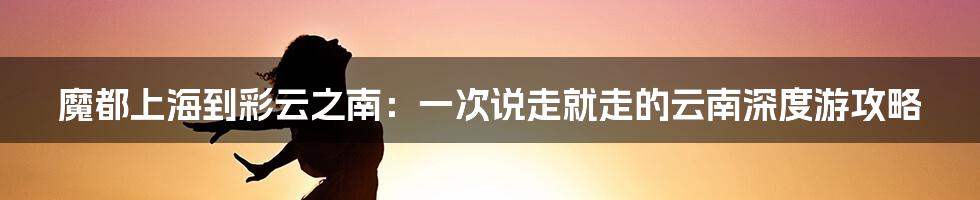 魔都上海到彩云之南:一次说走就走的云南深度游攻略