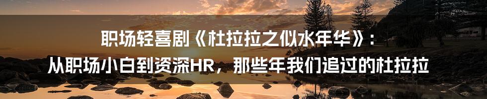 职场轻喜剧《杜拉拉之似水年华》: 从职场小白到资深HR,那些年我们追过的杜拉拉