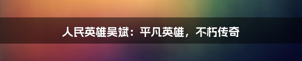 人民英雄吴斌:平凡英雄,不朽传奇