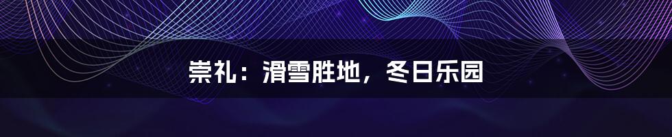 崇礼:滑雪胜地,冬日乐园
