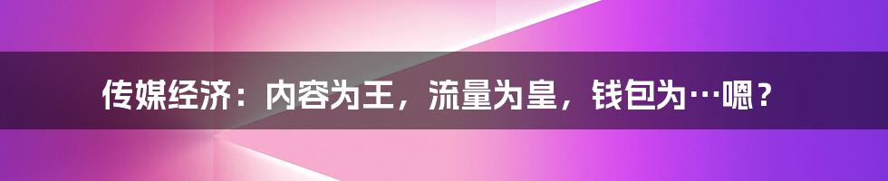 传媒经济：内容为王，流量为皇，钱包为…嗯？