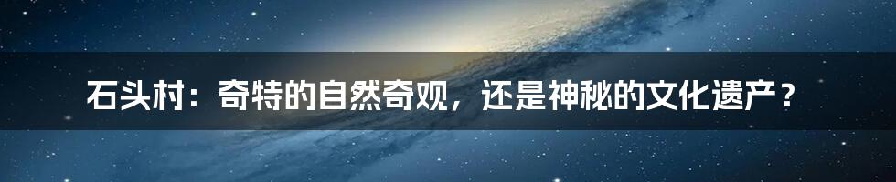 石头村：奇特的自然奇观，还是神秘的文化遗产？
