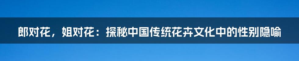 郎对花,姐对花:探秘中国传统花卉文化中的性别隐喻