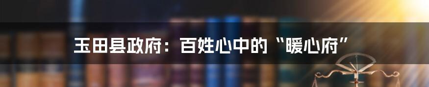 玉田县政府：百姓心中的“暖心府”