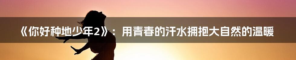 《你好种地少年2》:用青春的汗水拥抱大自然的温暖