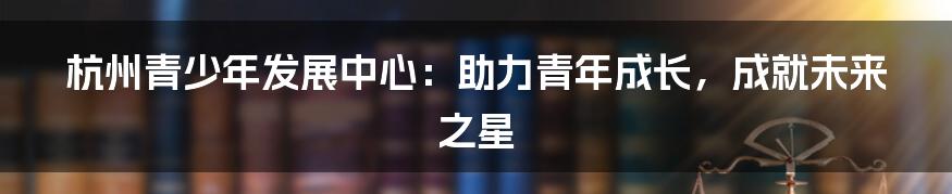 杭州青少年发展中心：助力青年成长，成就未来之星
