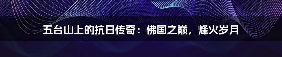 五台山上的抗日传奇:佛国之巅,烽火岁月