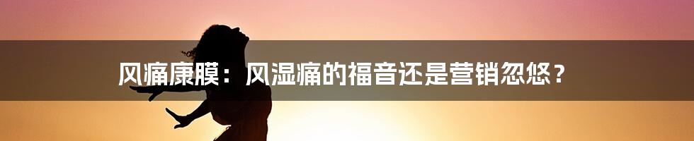 风痛康膜:风湿痛的福音还是营销忽悠?