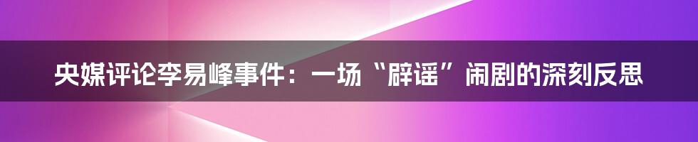 央媒评论李易峰事件:一场“辟谣”闹剧的深刻反思