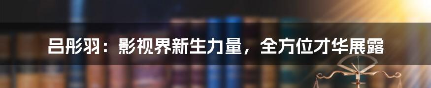 吕彤羽：影视界新生力量，全方位才华展露
