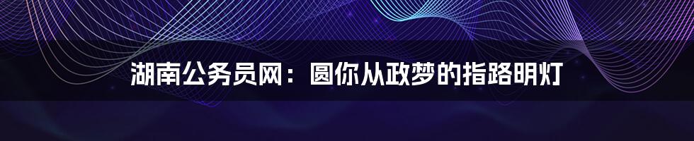 湖南公务员网:圆你从政梦的指路明灯