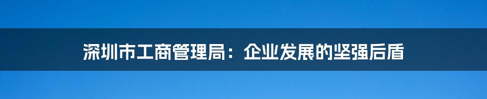 深圳市工商管理局:企业发展的坚强后盾