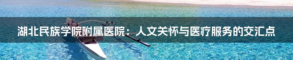 湖北民族学院附属医院:人文关怀与医疗服务的交汇点
