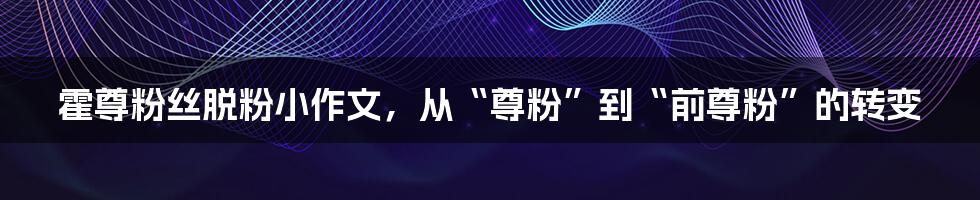 霍尊粉丝脱粉小作文,从“尊粉”到“前尊粉”的转变