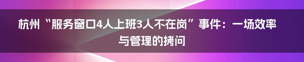 杭州“服务窗口4人上班3人不在岗”事件:一场效率与管理的拷问