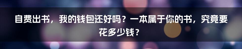 自费出书,我的钱包还好吗?一本属于你的书,究竟要花多少钱?