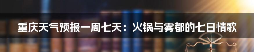 重庆天气预报一周七天:火锅与雾都的七日情歌