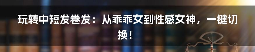 玩转中短发卷发:从乖乖女到性感女神,一键切换!