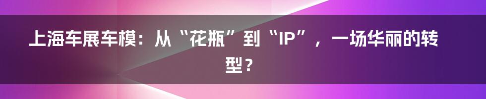 上海车展车模:从“花瓶”到“IP”,一场华丽的转型?